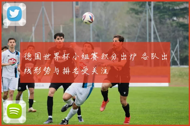 德国世界杯小组赛积分出炉 各队出线形势与排名受关注