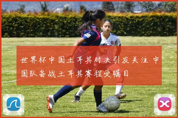 世界杯中国土耳其对决引发关注 中国队备战土耳其赛程受瞩目