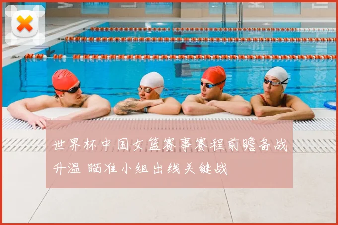 世界杯中国女篮赛事赛程前瞻备战升温 瞄准小组出线关键战