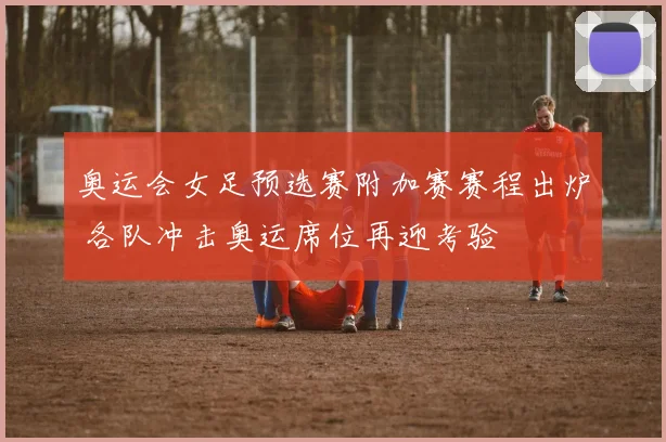 奥运会女足预选赛附加赛赛程出炉 各队冲击奥运席位再迎考验