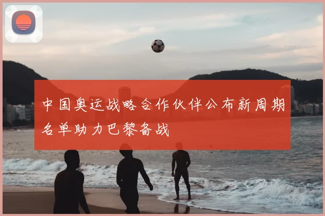 中国奥运战略合作伙伴公布新周期名单助力巴黎备战