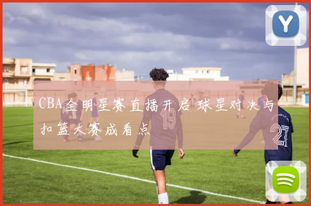 CBA全明星赛直播开启 球星对决与扣篮大赛成看点