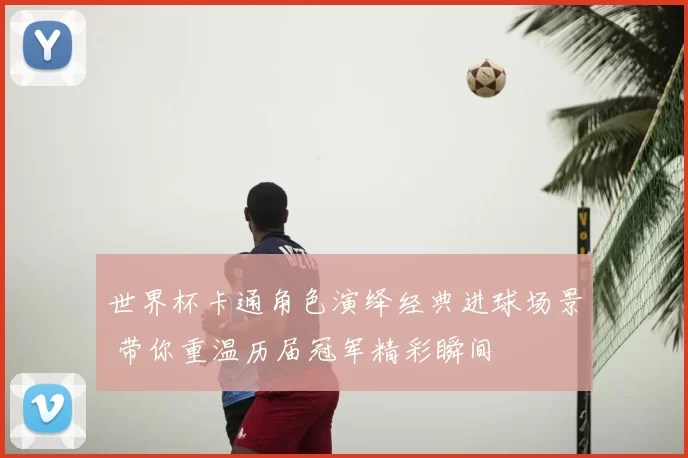 世界杯卡通角色演绎经典进球场景 带你重温历届冠军精彩瞬间