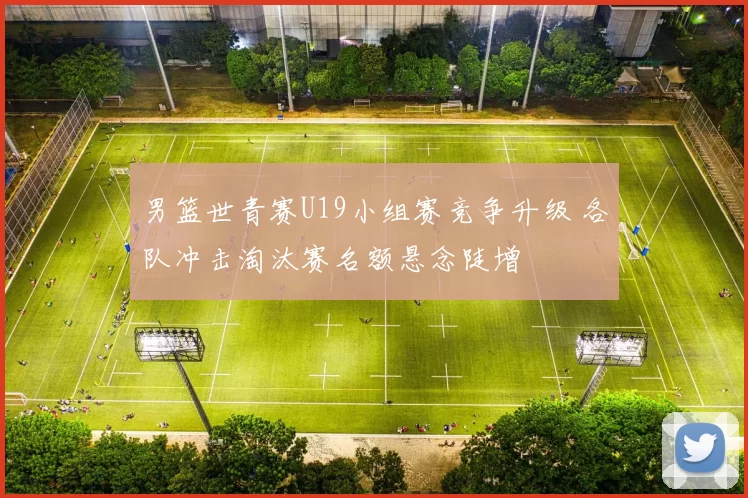 男篮世青赛U19小组赛竞争升级 各队冲击淘汰赛名额悬念陡增