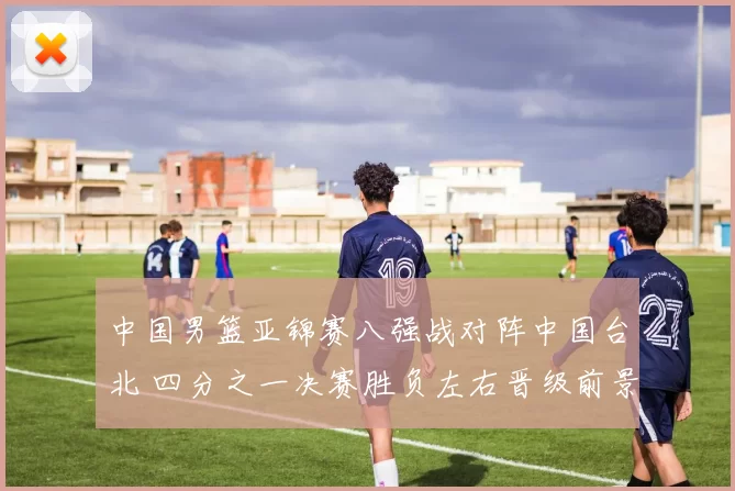 中国男篮亚锦赛八强战对阵中国台北 四分之一决赛胜负左右晋级前景