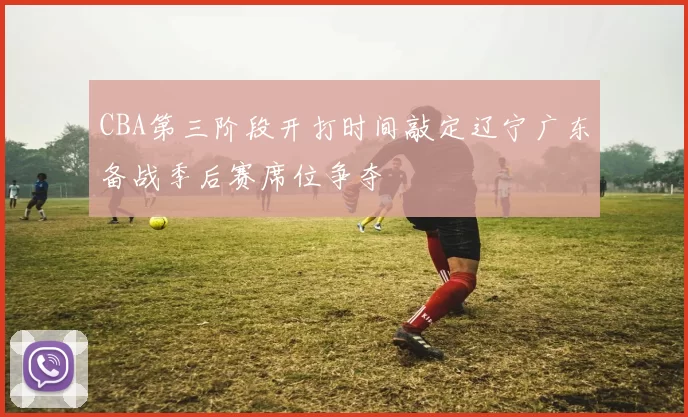 CBA第三阶段开打时间敲定辽宁广东备战季后赛席位争夺