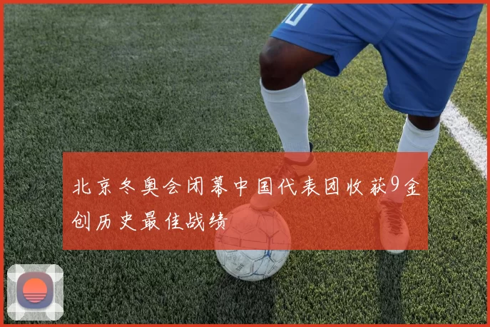 北京冬奥会闭幕中国代表团收获9金创历史最佳战绩