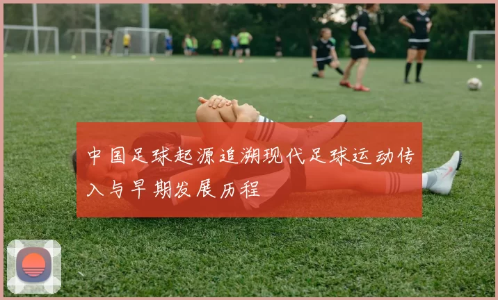 中国足球起源追溯现代足球运动传入与早期发展历程