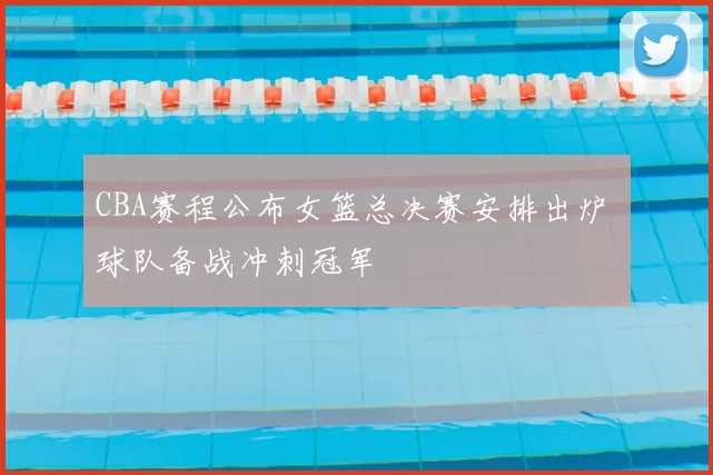 CBA赛程公布女篮总决赛安排出炉 球队备战冲刺冠军
