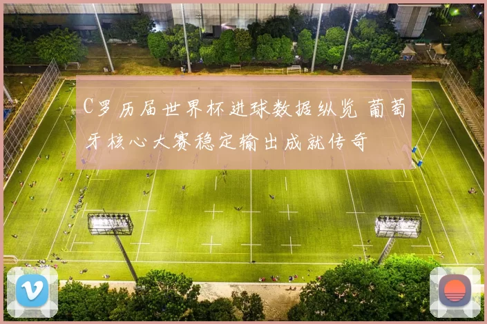 C罗历届世界杯进球数据纵览 葡萄牙核心大赛稳定输出成就传奇