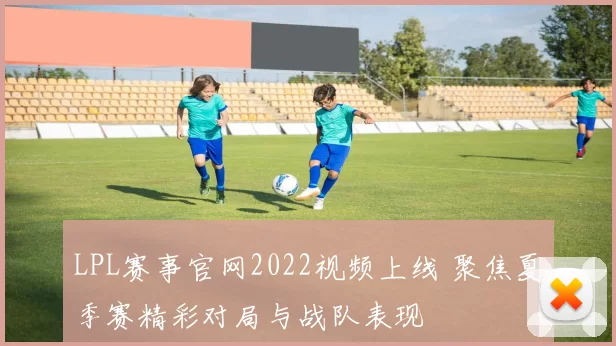 LPL赛事官网2022视频上线 聚焦夏季赛精彩对局与战队表现