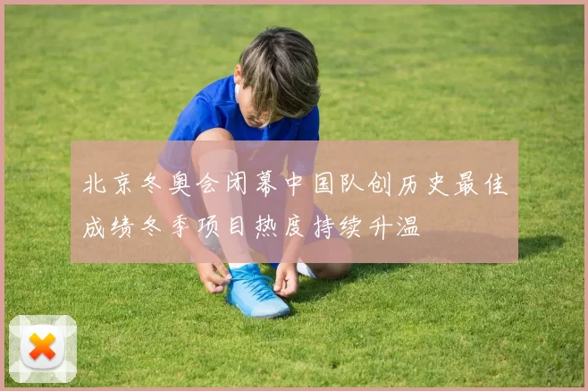 北京冬奥会闭幕中国队创历史最佳成绩冬季项目热度持续升温