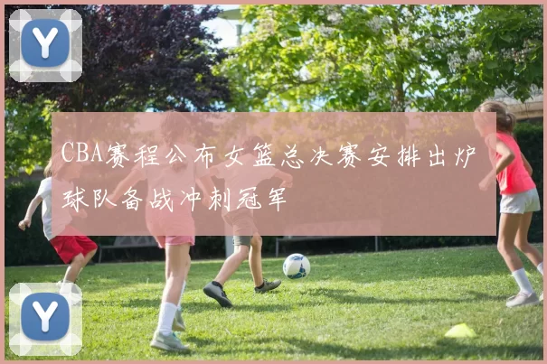 CBA赛程公布女篮总决赛安排出炉 球队备战冲刺冠军