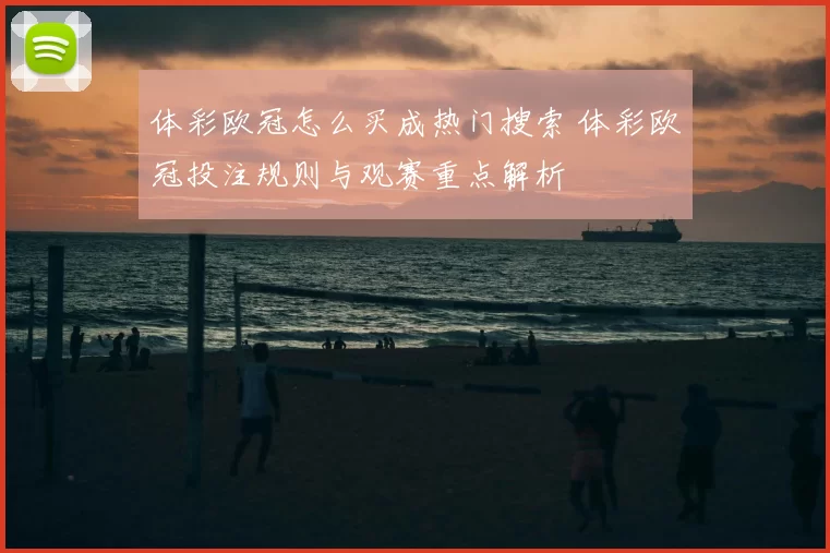 体彩欧冠怎么买成热门搜索 体彩欧冠投注规则与观赛重点解析