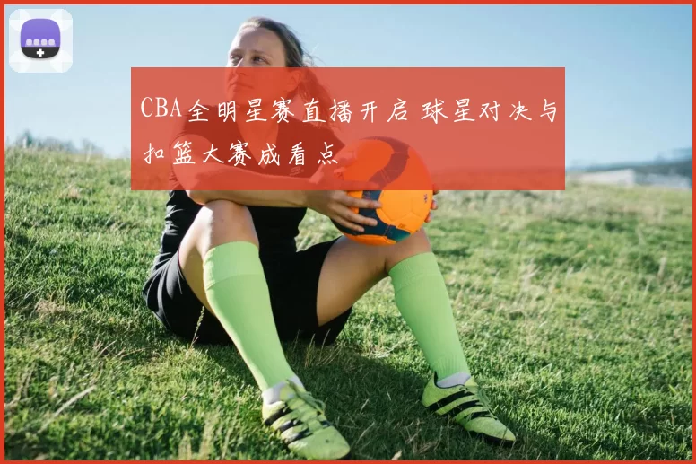 CBA全明星赛直播开启 球星对决与扣篮大赛成看点