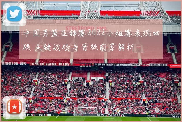 中国男篮亚锦赛2022小组赛表现回顾 关键战绩与晋级前景解析