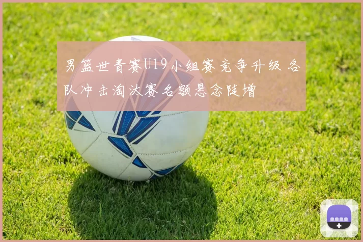 男篮世青赛U19小组赛竞争升级 各队冲击淘汰赛名额悬念陡增