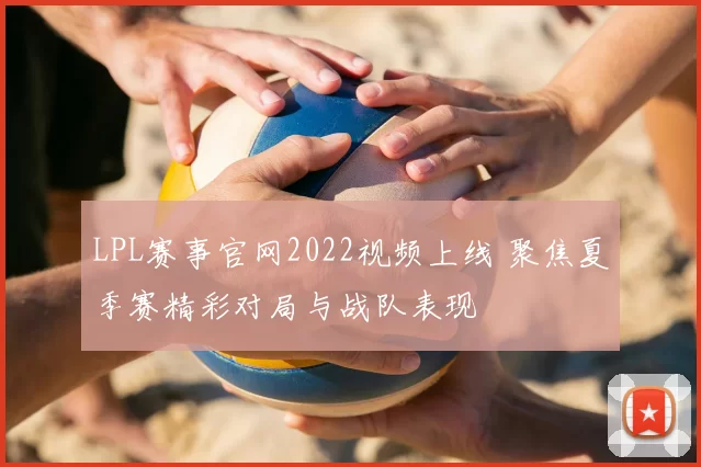 LPL赛事官网2022视频上线 聚焦夏季赛精彩对局与战队表现