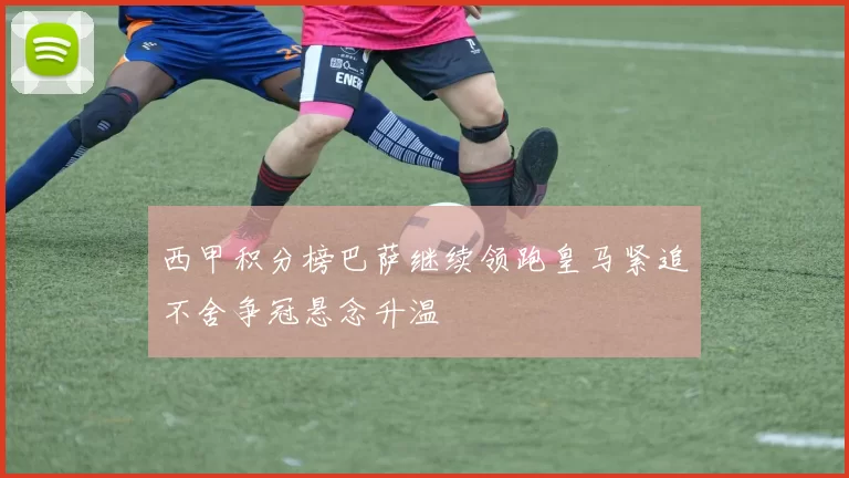 西甲积分榜巴萨继续领跑皇马紧追不舍争冠悬念升温