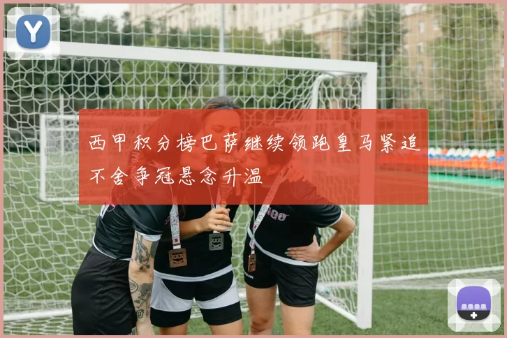 西甲积分榜巴萨继续领跑皇马紧追不舍争冠悬念升温