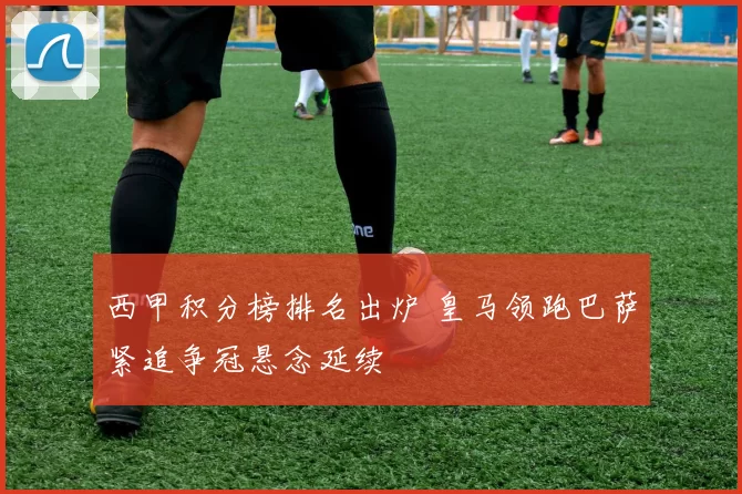 西甲积分榜排名出炉 皇马领跑巴萨紧追争冠悬念延续