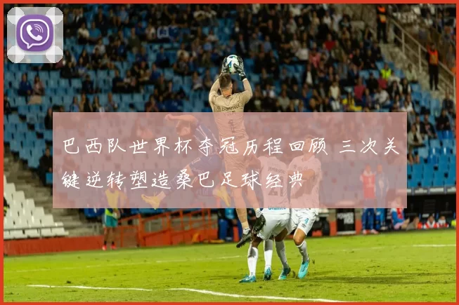 巴西队世界杯夺冠历程回顾 三次关键逆转塑造桑巴足球经典