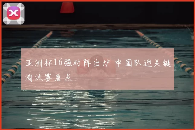 亚洲杯16强对阵出炉 中国队迎关键淘汰赛看点