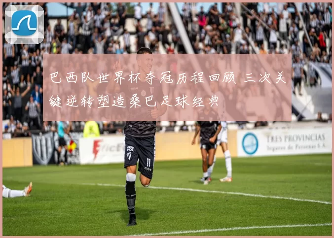 巴西队世界杯夺冠历程回顾 三次关键逆转塑造桑巴足球经典
