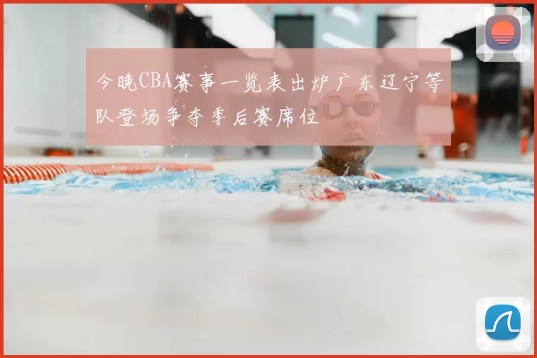 今晚CBA赛事一览表出炉广东辽宁等队登场争夺季后赛席位